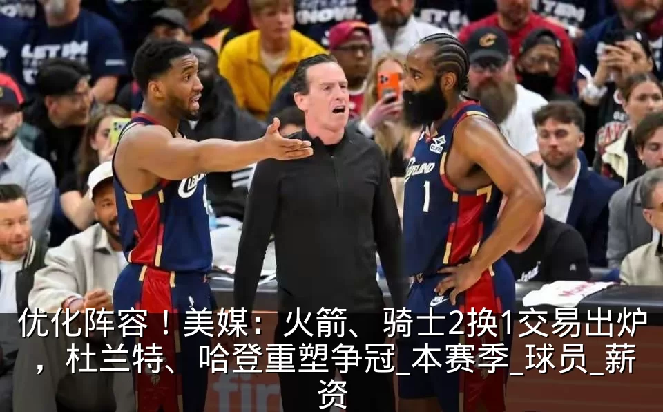 优化阵容！美媒：火箭、骑士2换1交易出炉，杜兰特、哈登重塑争冠_本赛季_球员_薪资