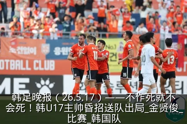 韩足晚报（26.5.17）——不作死就不会死！韩U17主帅昏招送队出局_金贤俊_比赛_韩国队