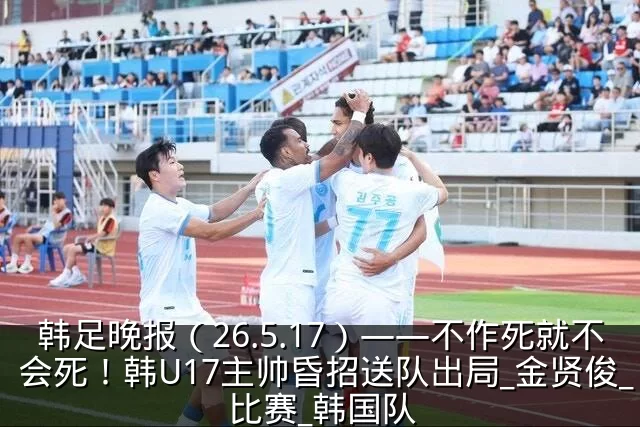 韩足晚报（26.5.17）——不作死就不会死！韩U17主帅昏招送队出局_金贤俊_比赛_韩国队