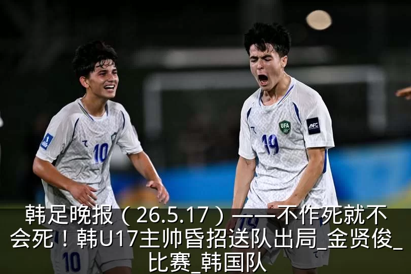韩足晚报（26.5.17）——不作死就不会死！韩U17主帅昏招送队出局_金贤俊_比赛_韩国队